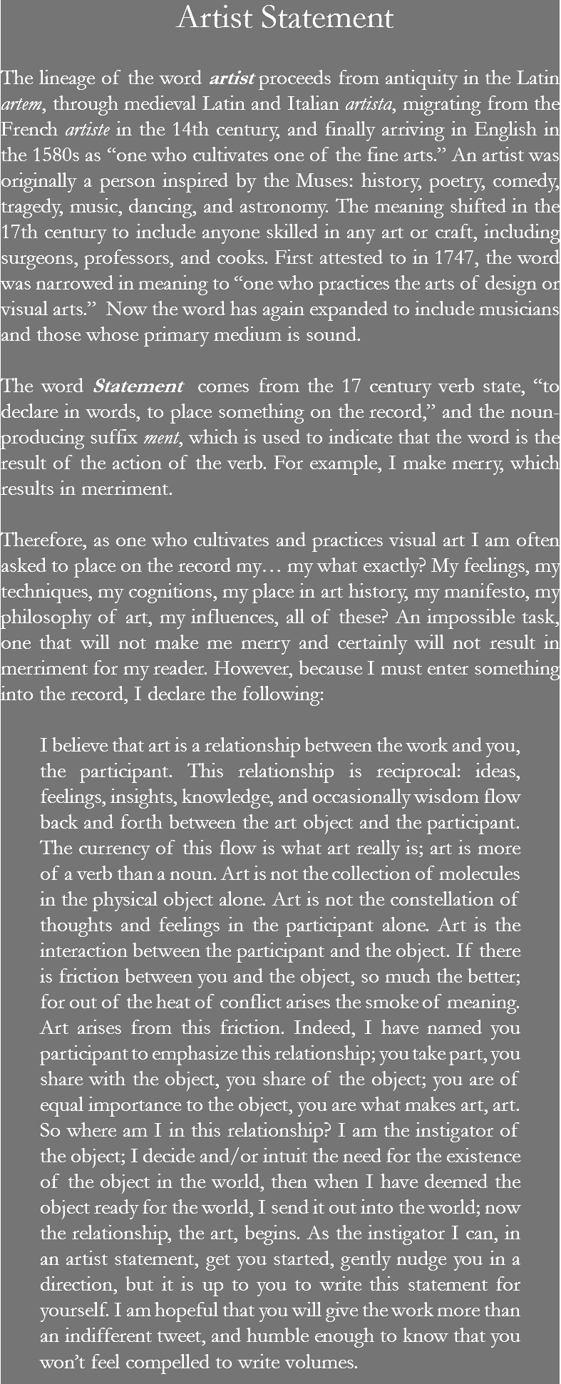  Artist Statement The lineage of the word artist proceeds from antiquity in the Latin artem, through medieval Latin and Italian artista, migrating from the French artiste in the 14th century, and finally arriving in English in the 1580s as “one who cultivates one of the fine arts.” An artist was originally a person inspired by the Muses: history, poetry, comedy, tragedy, music, dancing, and astronomy. The meaning shifted in the 17th century to include anyone skilled in any art or craft, including surgeons, professors, and cooks. First attested to in 1747, the word was narrowed in meaning to “one who practices the arts of design or visual arts.” Now the word has again expanded to include musicians and those whose primary medium is sound. The word Statement comes from the 17 century verb state, “to declare in words, to place something on the record,” and the noun-producing suffix ment, which is used to indicate that the word is the result of the action of the verb. For example, I make merry, which results in merriment. Therefore, as one who cultivates and practices visual art I am often asked to place on the record my… my what exactly? My feelings, my techniques, my cognitions, my place in art history, my manifesto, my philosophy of art, my influences, all of these? An impossible task, one that will not make me merry and certainly will not result in merriment for my reader. However, because I must enter something into the record, I declare the following: I believe that art is a relationship between the work and you, the participant. This relationship is reciprocal: ideas, feelings, insights, knowledge, and occasionally wisdom flow back and forth between the art object and the participant. The currency of this flow is what art really is; art is more of a verb than a noun. Art is not the collection of molecules in the physical object alone. Art is not the constellation of thoughts and feelings in the participant alone. Art is the interaction between the participant and the object. If there is friction between you and the object, so much the better; for out of the heat of conflict arises the smoke of meaning. Art arises from this friction. Indeed, I have named you participant to emphasize this relationship; you take part, you share with the object, you share of the object; you are of equal importance to the object, you are what makes art, art. So where am I in this relationship? I am the instigator of the object; I decide and/or intuit the need for the existence of the object in the world, then when I have deemed the object ready for the world, I send it out into the world; now the relationship, the art, begins. As the instigator I can, in an artist statement, get you started, gently nudge you in a direction, but it is up to you to write this statement for yourself. I am hopeful that you will give the work more than an indifferent tweet, and humble enough to know that you won’t feel compelled to write volumes. 