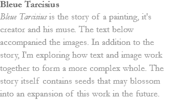 Bleue Tarcisius
Bleue Tarcisius is the story of a painting, it's creator and his muse. The text below accompanied the images. In addition to the story, I'm exploring how text and image work together to form a more complex whole. The story itself contains seeds that may blossom into an expansion of this work in the future. 